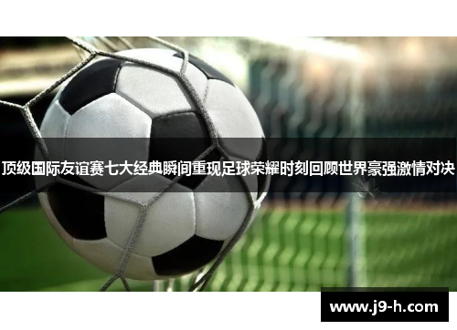 顶级国际友谊赛七大经典瞬间重现足球荣耀时刻回顾世界豪强激情对决