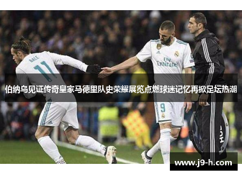 伯纳乌见证传奇皇家马德里队史荣耀展览点燃球迷记忆再掀足坛热潮