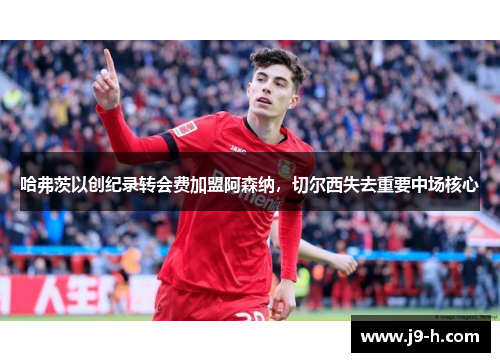 哈弗茨以创纪录转会费加盟阿森纳，切尔西失去重要中场核心