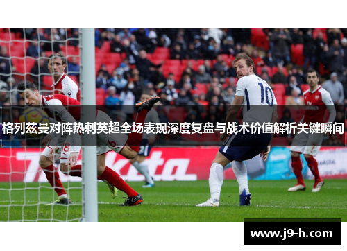 格列兹曼对阵热刺英超全场表现深度复盘与战术价值解析关键瞬间