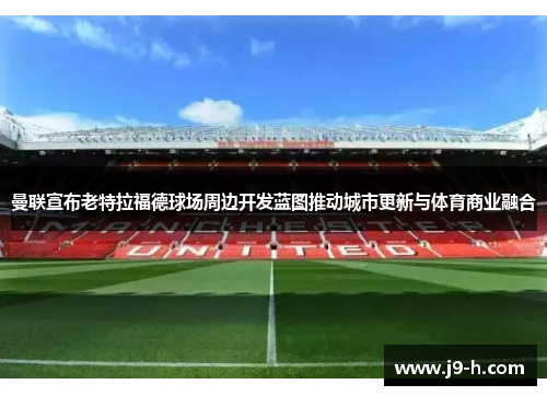 曼联宣布老特拉福德球场周边开发蓝图推动城市更新与体育商业融合