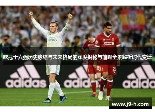 欧冠十六强历史脉络与未来格局的深度揭秘与前瞻全景解析时代变迁