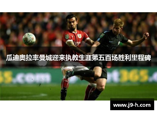 瓜迪奥拉率曼城迎来执教生涯第五百场胜利里程碑 瓜迪奥拉率曼城迎来执教生涯第五百场胜利里程碑